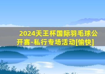 2024天王杯国际羽毛球公开赛-私行专场活动[愉快]